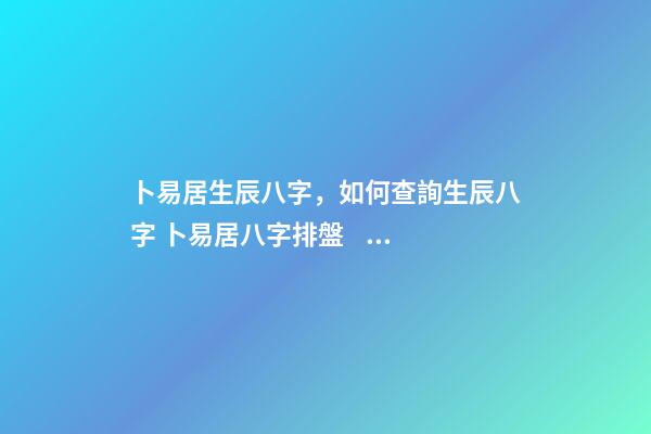 卜易居生辰八字，如何查詢生辰八字 卜易居八字排盤，請問四柱八字排盤怎么看